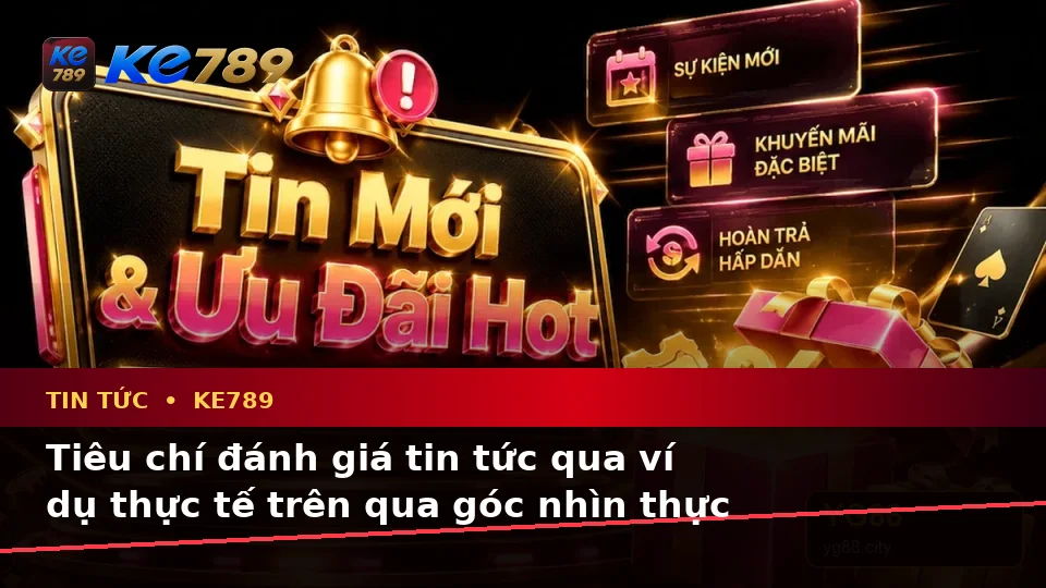 Tiêu chí đánh giá tin tức qua ví dụ thực tế trên qua góc nhìn thực tế — KE789 — Những điểm cần đọc kỹ trên giao diện